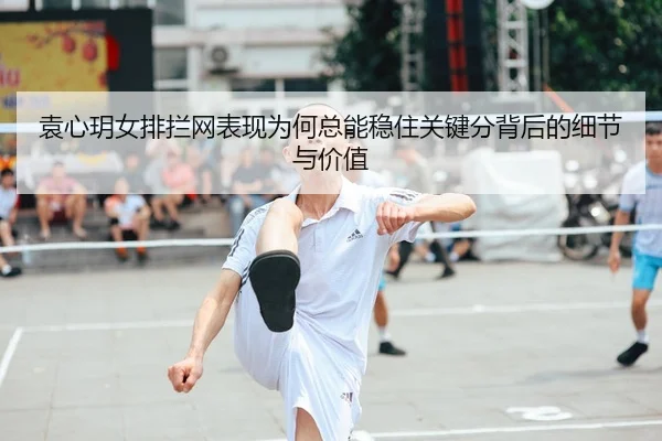 袁心玥女排拦网表现为何总能稳住关键分背后的细节与价值（manguantiyu）