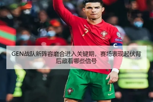 GEN战队新阵容磨合进入关键期，赛场表现起伏背后藏着哪些信号（manguantiyu）