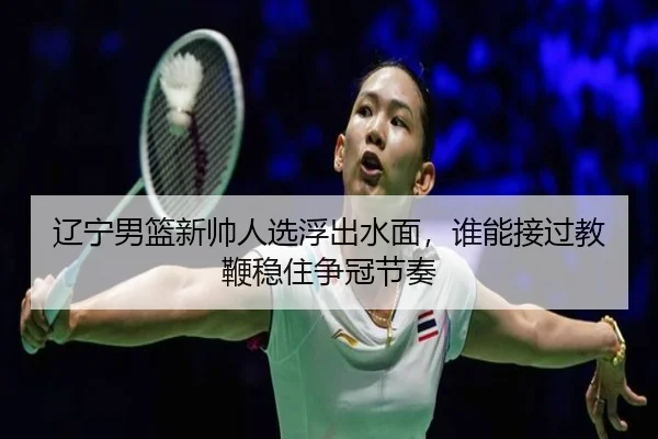 辽宁男篮新帅人选浮出水面，谁能接过教鞭稳住争冠节奏（manguantiyu）